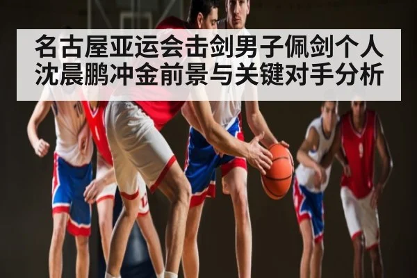 名古屋亚运会击剑男子佩剑个人沈晨鹏冲金前景与关键对手分析 - kaiyun